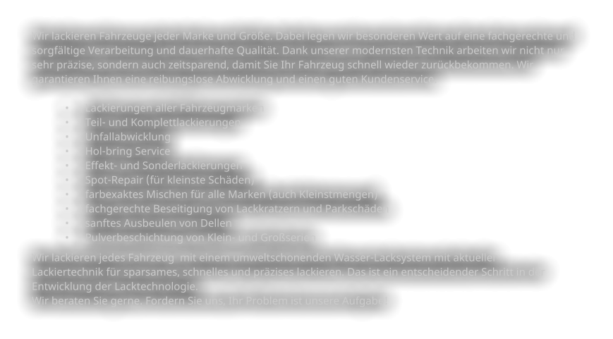 Wir lackieren Fahrzeuge jeder Marke und Größe. Dabei legen wir besonderen Wert auf eine fachgerechte und   sorgfältige Verarbeitung und dauerhafte Qualität. Dank unserer modernsten Technik arbeiten wir nicht nur  sehr präzise, sondern auch zeitsparend, damit Sie Ihr Fahrzeug schnell wieder zurückbekommen. Wir  garantieren Ihnen eine reibungslose Abwicklung und einen guten Kundenservice.    •	Lackierungen aller Fahrzeugmarken •	Teil- und Komplettlackierungen •	Unfallabwicklung •	Hol-bring Service •	Effekt- und Sonderlackierungen •	Spot-Repair (für kleinste Schäden) •	farbexaktes Mischen für alle Marken (auch Kleinstmengen) •	fachgerechte Beseitigung von Lackkratzern und Parkschäden •	sanftes Ausbeulen von Dellen •	Pulverbeschichtung von Klein- und Großserien Wir lackieren jedes Fahrzeug  mit einem umweltschonenden Wasser-Lacksystem mit aktueller  Lackiertechnik für sparsames, schnelles und präzises lackieren. Das ist ein entscheidender Schritt in der  Entwicklung der Lacktechnologie.   Wir beraten Sie gerne. Fordern Sie uns, Ihr Problem ist unsere Aufgabe!