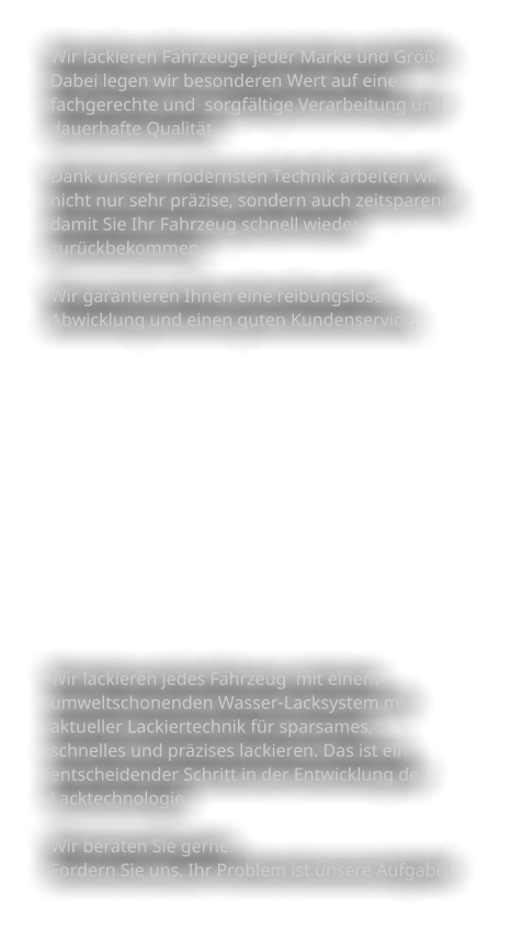 Wir lackieren Fahrzeuge jeder Marke und Größe.  Dabei legen wir besonderen Wert auf eine  fachgerechte und  sorgfältige Verarbeitung und  dauerhafte Qualität.   Dank unserer modernsten Technik arbeiten wir nicht nur sehr präzise, sondern auch zeitsparend,  damit Sie Ihr Fahrzeug schnell wieder  zurückbekommen.   Wir garantieren Ihnen eine reibungslose  Abwicklung und einen guten Kundenservice.               Wir lackieren jedes Fahrzeug  mit einem  umweltschonenden Wasser-Lacksystem mit  aktueller Lackiertechnik für sparsames,  schnelles und präzises lackieren. Das ist ein  entscheidender Schritt in der Entwicklung der  Lacktechnologie.    Wir beraten Sie gerne.  Fordern Sie uns, Ihr Problem ist unsere Aufgabe!